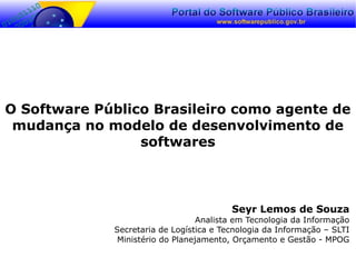 O Software Público Brasileiro como agente de
mudança no modelo de desenvolvimento de
softwares
Seyr Lemos de Souza
Analista em Tecnologia da Informação
Secretaria de Logística e Tecnologia da Informação – SLTI
Ministério do Planejamento, Orçamento e Gestão - MPOG
 
