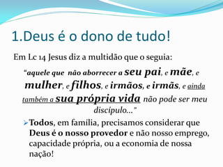 1.Deus é o dono de tudo!
Em Lc 14 Jesus diz a multidão que o seguia:
  “aquele que não aborrecer a seu   pai, e mãe, e
   mulher, e filhos, e irmãos, e irmãs, e ainda
  também a sua própria vida não pode ser meu
                   discípulo...”
  Todos, em família, precisamos considerar que
   Deus é o nosso provedor e não nosso emprego,
   capacidade própria, ou a economia de nossa
   nação!
 