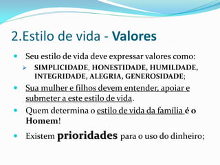 2.Estilo de vida - Valores
 Seu estilo de vida deve expressar valores como:
     SIMPLICIDADE, HONESTIDADE, HUMILDADE,
      INTEGRIDADE, ALEGRIA, GENEROSIDADE;
 Sua mulher e filhos devem entender, apoiar e
  submeter a este estilo de vida.
 Quem determina o estilo de vida da família é o
  Homem!
 Existem prioridades para o uso do dinheiro;
 