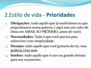 2.Estilo de vida - Prioridades
1. Obrigações: tudo aquilo que já usufruímos ou que
   empenhamos nossa palavra; ( aqui esta um valor de
   Deus em AMAR AO PRÓXIMO, antes de você).
2. Necessidades: Tudo o que você precisa para
   sobreviver com simplicidade.
3. Desejos: tudo aquilo que você gostaria de ter, mas
   poderia viver sem.
4. Sonhos: tudo aquilo que é caro ou grande demais
   para seu orçamento.
 