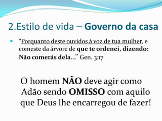 2.Estilo de vida – Governo da casa
 “Porquanto deste ouvidos à voz de tua mulher, e
  comeste da árvore de que te ordenei, dizendo:
   Não comerás dela...” Gen. 3:17


   O homem NÃO deve agir como
   Adão sendo OMISSO com aquilo
   que Deus lhe encarregou de fazer!
 