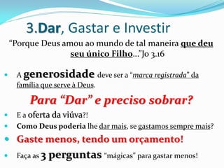 3.Dar, Gastar e Investir
    “Porque Deus amou ao mundo de tal maneira que deu
                   seu único Filho...”Jo 3.16

    A generosidade deve ser a “marca registrada” da
     família que serve à Deus.

         Para “Dar” e preciso sobrar?
    E a oferta da viúva?!
    Como Deus poderia lhe dar mais, se gastamos sempre mais?
 Gaste menos, tendo um orçamento!
    Faça as 3   perguntas “mágicas” para gastar menos!
 