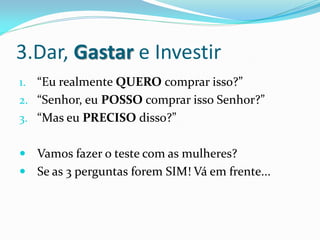 3.Dar, Gastar e Investir
1. “Eu realmente QUERO comprar isso?”
2. “Senhor, eu POSSO comprar isso Senhor?”
3. “Mas eu PRECISO disso?”


 Vamos fazer o teste com as mulheres?
 Se as 3 perguntas forem SIM! Vá em frente...
 