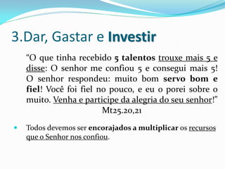 3.Dar, Gastar e Investir
    “O que tinha recebido 5 talentos trouxe mais 5 e
    disse: O senhor me confiou 5 e consegui mais 5!
    O senhor respondeu: muito bom servo bom e
    fiel! Você foi fiel no pouco, e eu o porei sobre o
    muito. Venha e participe da alegria do seu senhor!”
                         Mt25.20,21
   Todos devemos ser encorajados a multiplicar os recursos
    que o Senhor nos confiou.
 