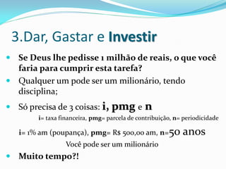 3.Dar, Gastar e Investir
 Se Deus lhe pedisse 1 milhão de reais, o que você
  faria para cumprir esta tarefa?
 Qualquer um pode ser um milionário, tendo
  disciplina;
 Só precisa de 3 coisas: i,      pmg e n
        i= taxa financeira, pmg= parcela de contribuição, n= periodicidade

   i= 1% am (poupança), pmg= R$ 500,00 am, n=50             anos
                 Você pode ser um milionário
 Muito tempo?!
 