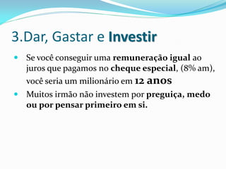 3.Dar, Gastar e Investir
 Se você conseguir uma remuneração igual ao
  juros que pagamos no cheque especial, (8% am),
   você seria um milionário em 12 anos
 Muitos irmão não investem por preguiça, medo
  ou por pensar primeiro em si.
 