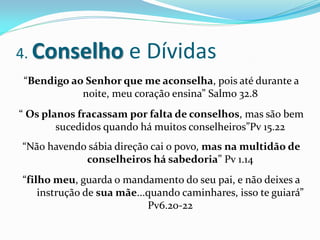 4. Conselho            e Dívidas
“Bendigo ao Senhor que me aconselha, pois até durante a
           noite, meu coração ensina” Salmo 32.8
“ Os planos fracassam por falta de conselhos, mas são bem
        sucedidos quando há muitos conselheiros”Pv 15.22
“Não havendo sábia direção cai o povo, mas na multidão de
            conselheiros há sabedoria” Pv 1.14
“filho meu, guarda o mandamento do seu pai, e não deixes a
    instrução de sua mãe...quando caminhares, isso te guiará”
                           Pv6.20-22
 