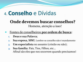 4. Conselho           e Dívidas
       Onde devemos buscar conselhos?
                  Homens, atenção a isso!
 Fontes de conselheiros por ordem de busca:
  1. Deus e sua Palavra;
  2. Sua esposa, SIM!; Lembre-se conselho não é mandamento
  3. Um especialista no assunto (cristão ou não);
  4. Sua família: Pais, Tios, Filhos, etc...
     Afinal são eles que nos socorrem quando precisamos!
 