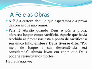 A Fé e as Obras
 A fé é a certeza daquilo que esperamos e a prova
  das coisas que não vemos.
 Pela fé Abraão quando Deus o pôs a prova,
  ofereceu Isaque como sacrifício. Aquele que havia
 recebido as promessas está a ponto de sacrificar o
 seu único filho, embora Deus tivesse dito: “Por
 meio de Isaque a sua descendência será
 considerada”. Abraão levou em conta que Deus
 poderia ressuscitar os mortos .
Hebreus 11:1,17-19
 