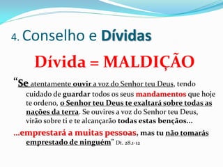 4. Conselho          e Dívidas
      Dívida = MALDIÇÃO
“Se atentamente ouvir a voz do Senhor teu Deus, tendo
   cuidado de guardar todos os seus mandamentos que hoje
   te ordeno, o Senhor teu Deus te exaltará sobre todas as
   nações da terra. Se ouvires a voz do Senhor teu Deus,
   virão sobre ti e te alcançarão todas estas bençãos...
...emprestará a muitas pessoas, mas tu não tomarás
    emprestado de ninguém” Dt. 28.1-12
 