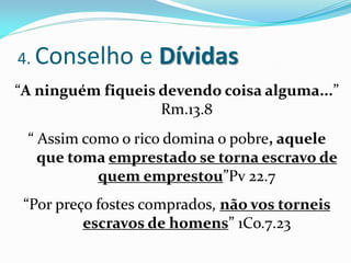 4. Conselho      e Dívidas
“A ninguém fiqueis devendo coisa alguma...”
                   Rm.13.8
 “ Assim como o rico domina o pobre, aquele
   que toma emprestado se torna escravo de
           quem emprestou”Pv 22.7
 “Por preço fostes comprados, não vos torneis
          escravos de homens” 1Co.7.23
 