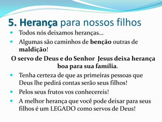 5. Herança para nossos filhos
 Todos nós deixamos heranças...
 Algumas são caminhos de benção outras de
  maldição!
O servo de Deus e do Senhor Jesus deixa herança
                 boa para sua família.
 Tenha certeza de que as primeiras pessoas que
  Deus lhe pedirá contas serão seus filhos!
 Pelos seus frutos vos conhecereis!
 A melhor herança que você pode deixar para seus
  filhos é um LEGADO como servos de Deus!
 