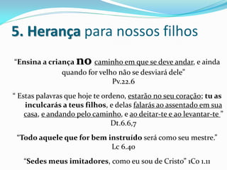 5. Herança para nossos filhos
“Ensina a criança   no caminho em que se deve andar, e ainda
              quando for velho não se desviará dele”
                             Pv.22.6
“ Estas palavras que hoje te ordeno, estarão no seu coração; tu as
    inculcarás a teus filhos, e delas falarás ao assentado em sua
    casa, e andando pelo caminho, e ao deitar-te e ao levantar-te ”
                                Dt.6.6,7
 “Todo aquele que for bem instruído será como seu mestre.”
                           Lc 6.40
   “Sedes meus imitadores, como eu sou de Cristo” 1Co 1.11
 