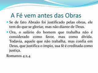 A Fé vem antes das Obras
 Se de fato Abraão foi justificado pelas obras, ele
  tem do que se gloriar, mas não diante de Deus.
 Ora, o salário do homem que trabalha não é
  considerado como favor, mas como dívida.
 Todavia, aquele que não trabalha, mas confia em
 Deus, que justifica o ímpio, sua fé é creditada como
 justiça.
Romanos 4:2,4
 