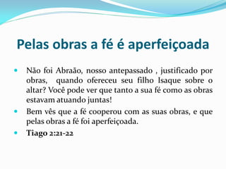 Pelas obras a fé é aperfeiçoada
   Não foi Abraão, nosso antepassado , justificado por
    obras, quando ofereceu seu filho Isaque sobre o
    altar? Você pode ver que tanto a sua fé como as obras
    estavam atuando juntas!
   Bem vês que a fé cooperou com as suas obras, e que
    pelas obras a fé foi aperfeiçoada.
   Tiago 2:21-22
 