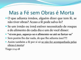 Mas a Fé sem Obras é Morta
 O que adianta irmãos, alguém dizer que tem fé, se
  não tiver obras? Acaso a fé pode salva-lo?
 Se um irmão ou irmã estiver necessitado de roupas
  e do alimento de cada dia e um de você disser:
 “vá em paz, aqueça-se e alimente-se até se fartar-se”
 Sem porém lhe dar nada, de que lhe adianta isso??!!
 Assim também a fé por si só se não for acompanhada pelas
  obras é morta!
Tiago 2:14-18
 