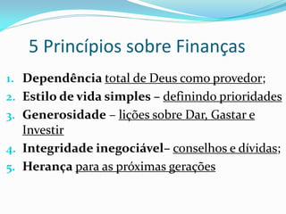 5 Princípios sobre Finanças
1. Dependência total de Deus como provedor;
2. Estilo de vida simples – definindo prioridades
3. Generosidade – lições sobre Dar, Gastar e
   Investir
4. Integridade inegociável– conselhos e dívidas;
5. Herança para as próximas gerações
 