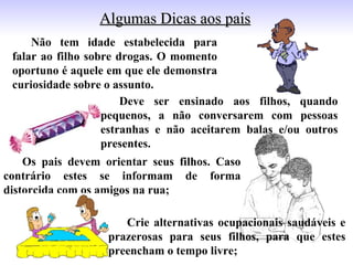 Algumas Dicas aos pais
     Não tem idade estabelecida para
 falar ao filho sobre drogas. O momento
 oportuno é aquele em que ele demonstra
 curiosidade sobre o assunto.
                       Deve ser ensinado aos filhos, quando
                   pequenos, a não conversarem com pessoas
                   estranhas e não aceitarem balas e/ou outros
                   presentes.
    Os pais devem orientar seus filhos. Caso
contrário estes se informam de forma
distorcida com os amigos na rua;

                      Crie alternativas ocupacionais saudáveis e
                   prazerosas para seus filhos, para que estes
                   preencham o tempo livre;
 