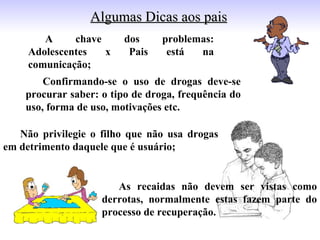 Algumas Dicas aos pais
        A     chave      dos     problemas:
     Adolescentes   x     Pais    está  na
     comunicação;
        Confirmando-se o uso de drogas deve-se
    procurar saber: o tipo de droga, frequência do
    uso, forma de uso, motivações etc.

   Não privilegie o filho que não usa drogas
em detrimento daquele que é usuário;


                       As recaidas não devem ser vistas como
                    derrotas, normalmente estas fazem parte do
                    processo de recuperação.
 