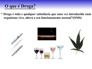 O que é Droga?
“ Droga é toda e qualquer substância que uma vez introduzida num
  organismo vivo, altera o seu funcionamento normal”(OMS)
 