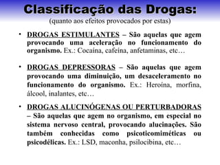 Classificação das Drogas:
         (quanto aos efeitos provocados por estas)
• DROGAS ESTIMULANTES – São aquelas que agem
  provocando uma aceleração no funcionamento do
  organismo. Ex.: Cocaína, cafeína, anfetaminas, etc…

• DROGAS DEPRESSORAS – São aquelas que agem
  provocando uma diminuição, um desaceleramento no
  funcionamento do organismo. Ex.: Heroína, morfina,
  álcool, inalantes, etc…
• DROGAS ALUCINÓGENAS OU PERTURBADORAS
  – São aquelas que agem no organismo, em especial no
  sistema nervoso central, provocando alucinações. São
  também conhecidas como psicoticomiméticas ou
  psicodélicas. Ex.: LSD, maconha, psilocibina, etc…
 
