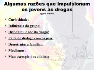 Algumas razões que impulsionam
     os jovens às drogas
                    (alguns motivos)

 Curiosidade;
 Influência do grupo;
 Disponibilidade da droga;
 Falta de diálogo com os pais;
 Desestrutura familiar;
 Modismos;
 Mau exemplo dos adultos;
 