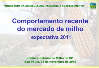 MINISTÉRIO DA AGRICULTURA, PECUÁRIA E ABASTECIMENTO




     Comportamento recente
      do mercado de milho
                 expectativa 2011



               Câmara Setorial de Milho de SP
             São Paulo, 18 de novembro de 2010
 