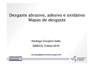 Desgaste abrasivo, adesivo e oxidativo
         Mapas de desgaste




           Santiago Corujeira Gallo
            SIMECS, 5-Maio-2010


           santiago@plasmartecnologia.com
 