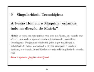 9 Singularidade Tecnológica:
A Fusão Homem e Máquina: estamos
indo na direção de Matrix?
Matrix se passa em um mundo cem anos no futuro, um mundo que
oferece uma ordem aparentemente miraculosa de maravilhas
tecnológicas. Programas sencientes (ainda que maléﬁcos), a
habilidade de baixar capacidades diretamente para o cérebro
humano, e a criação de realidades virtuais indistinguı́veis do mundo
real.
Isso é apenas ficção cientı́fica?
18
 