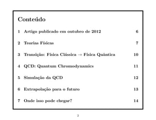 Conteúdo
1 Artigo publicado em outubro de 2012 6
2 Teorias Fı́sicas 7
3 Transição: Fı́sica Clássica → Fı́sica Quântica 10
4 QCD: Quantum Chromodynamics 11
5 Simulação da QCD 12
6 Extrapolação para o futuro 13
7 Onde isso pode chegar? 14
2
 