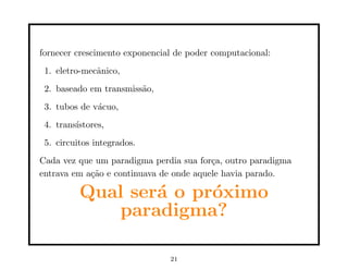 fornecer crescimento exponencial de poder computacional:
1. eletro-mecânico,
2. baseado em transmissão,
3. tubos de vácuo,
4. transı́stores,
5. circuitos integrados.
Cada vez que um paradigma perdia sua força, outro paradigma
entrava em ação e continuava de onde aquele havia parado.
Qual será o próximo
paradigma?
21
 