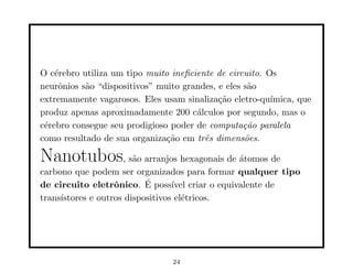 O cérebro utiliza um tipo muito ineficiente de circuito. Os
neurônios são “dispositivos” muito grandes, e eles são
extremamente vagarosos. Eles usam sinalização eletro-quı́mica, que
produz apenas aproximadamente 200 cálculos por segundo, mas o
cérebro consegue seu prodigioso poder de computação paralela
como resultado de sua organização em três dimensões.
Nanotubos, são arranjos hexagonais de átomos de
carbono que podem ser organizados para formar qualquer tipo
de circuito eletrônico. É possı́vel criar o equivalente de
transı́stores e outros dispositivos elétricos.
24
 