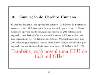 10 Simulação do Cérebro Humano
O cérebro humano tem aproximadamente 100 bilhões de neurônios,
com cerca de 1,000 conexões de um neurônio para o outro. Essas
conexões operam muito devagar, na ordem de 200 cálculos por
segundo, mas 100 bilhões de neurônios vezes 1,000 conexões cria
um paralelismo de 100 trilhões de dobras. Multiplicando isso por
200 cálculos por segundo tem-se 20 milhões bilhões de cálculos por
segundo ou, em terminologia computacional, 20 bilhões de MIPS.
Parabéns, você possui uma CPU de
16,8 mil GHz!
25
 