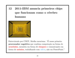 12 2011-IBM anuncia primeiros chips
que funcionam como o cérebro
humano
Entrevistado por CNET, Modha menciona: “É nosso primeiro
processador cognitivo que combina computação na forma de
neurônios, memória em forma de sinapses e comunicações em
forma de axônios, trabalhando com silı́cio, não em PowerPoint.”
28
 