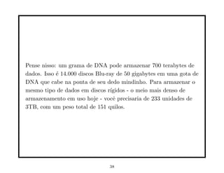 Pense nisso: um grama de DNA pode armazenar 700 terabytes de
dados. Isso é 14.000 discos Blu-ray de 50 gigabytes em uma gota de
DNA que cabe na ponta de seu dedo mindinho. Para armazenar o
mesmo tipo de dados em discos rı́gidos - o meio mais denso de
armazenamento em uso hoje - você precisaria de 233 unidades de
3TB, com um peso total de 151 quilos.
38
 