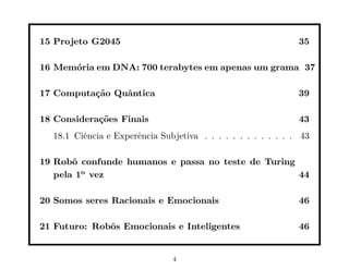 15 Projeto G2045 35
16 Memória em DNA: 700 terabytes em apenas um grama 37
17 Computação Quântica 39
18 Considerações Finais 43
18.1 Ciência e Experência Subjetiva . . . . . . . . . . . . . 43
19 Robô confunde humanos e passa no teste de Turing
pela 1o
vez 44
20 Somos seres Racionais e Emocionais 46
21 Futuro: Robôs Emocionais e Inteligentes 46
4
 