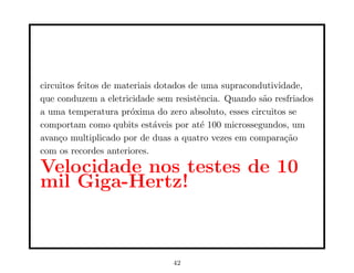 circuitos feitos de materiais dotados de uma supracondutividade,
que conduzem a eletricidade sem resistência. Quando são resfriados
a uma temperatura próxima do zero absoluto, esses circuitos se
comportam como qubits estáveis por até 100 microssegundos, um
avanço multiplicado por de duas a quatro vezes em comparação
com os recordes anteriores.
Velocidade nos testes de 10
mil Giga-Hertz!
42
 