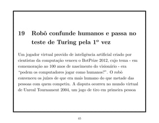 19 Robô confunde humanos e passa no
teste de Turing pela 1o
vez
Um jogador virtual provido de inteligência artiﬁcial criado por
cientistas da computação venceu o BotPrize 2012, cujo tema - em
comemoração ao 100 anos de nascimento do visionário - era
“podem os computadores jogar como humanos?”. O robô
convenceu os juı́zes de que era mais humano do que metade das
pessoas com quem competiu. A disputa ocorreu no mundo virtual
de Unreal Tournament 2004, um jogo de tiro em primeira pessoa
45
 