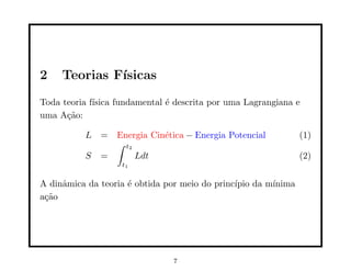 2 Teorias Fı́sicas
Toda teoria fı́sica fundamental é descrita por uma Lagrangiana e
uma Ação:
L = Energia Cinética − Energia Potencial (1)
S =
∫ t2
t1
Ldt (2)
A dinâmica da teoria é obtida por meio do princı́pio da mı́nima
ação
7
 