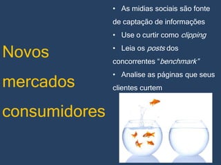 • As midias sociais são fonte

de captação de informações
• Use o curtir como clipping

Novos

• Leia os posts dos

mercados

• Analise as páginas que seus

consumidores

concorrentes “benchmark”
clientes curtem

 