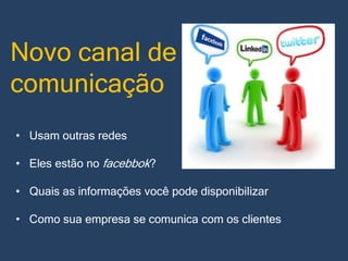 Novo canal de
comunicação
• Usam outras redes
• Eles estão no facebbok?
• Quais as informações você pode disponibilizar
• Como sua empresa se comunica com os clientes

 