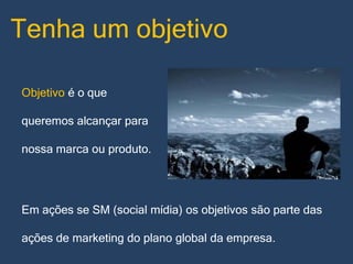Tenha um objetivo
Objetivo é o que
queremos alcançar para
nossa marca ou produto.

Em ações se SM (social mídia) os objetivos são parte das
ações de marketing do plano global da empresa.

 