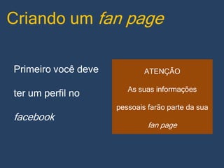 Criando um fan page
Primeiro você deve
ter um perfil no

facebook

ATENÇÃO
As suas informações
pessoais farão parte da sua

fan page

 