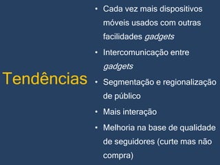 • Cada vez mais dispositivos

móveis usados com outras
facilidades gadgets
• Intercomunicação entre

Tendências

gadgets
• Segmentação e regionalização

de público
• Mais interação
• Melhoria na base de qualidade
de seguidores (curte mas não
compra)

 
