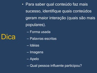 • Para saber qual conteúdo faz mais

sucesso, identifique quais conteúdos
geram maior interação (quais são mais
populares).

Dica

– Forma usada
– Palavras escritas
– Idéias
– Imagens

– Apelo
– Qual pessoa influente participou?

 