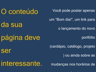 O conteúdo

da sua
página deve
ser
interessante.

Você pode postar apenas

um “Bom dia!”, um link para
o lançamento do novo

portfólio
(cardápio, catálogo, projeto
) ou ainda sobre as
mudanças nos horários de

 