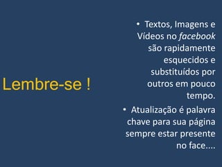 Lembre-se !

• Textos, Imagens e
Vídeos no facebook
são rapidamente
esquecidos e
substituídos por
outros em pouco
tempo.
• Atualização é palavra
chave para sua página
sempre estar presente
no face....

 