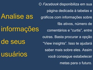 O Facebook disponibiliza em sua

Analise as
informações
de seus
usuários

página dedicada à tabelas e
gráficos com informações sobre
fãs ativos, número de
comentários e “curtis”, entre
outras. Basta procurar a opção
“View insights”. Isso te ajudará
saber mais sobre eles. Assim

você consegue estabelecer
metas para o futuro.

 