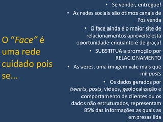 O “Face” é
uma rede
cuidado pois
se...

• Se vender, entregue!
• As redes sociais são ótimos canais de
Pós venda
• O face ainda é o maior site de
relacionamentos aproveite esta
oportunidade enquanto é de graça!
• SUBSTITUA a promoção por
RELACIONAMENTO
• As vezes, uma imagem vale mais que
mil posts
• Os dados gerados por
tweets, posts, vídeos, geolocalização e
comportamento de clientes ou os
dados não estruturados, representam
85% das informações as quais as
empresas lida

 