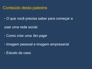 Conteúdo desta palestra
- O que você precisa saber para começar a
usar uma rede social
- Como criar uma fan page
- Imagem pessoal e imagem empresarial
- Estudo de caso

 
